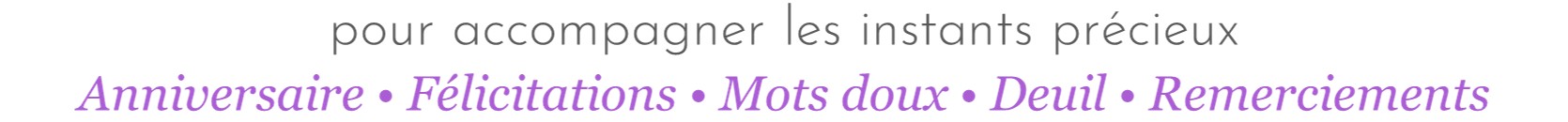 pour accompagner les instants précieux : Anniversaire - Félicitations - Mots doux - Deuil - Remerciements